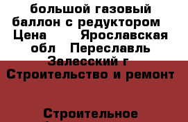 большой газовый баллон с редуктором › Цена ­ 1 - Ярославская обл., Переславль-Залесский г. Строительство и ремонт » Строительное оборудование   . Ярославская обл.,Переславль-Залесский г.